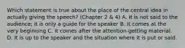 Which statement is true about the place of the central idea in actually giving the speech? (Chapter 2 & 4) A. It is not said to the audience; it is only a guide for the speaker B. It comes at the very beginning C. It comes after the attention-getting material. D. It is up to the speaker and the situation where it is put or said.