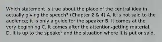 Which statement is true about the place of the <a href='https://www.questionai.com/knowledge/k3Wpke6iqr-central-idea' class='anchor-knowledge'>central idea</a> in actually giving the speech? (Chapter 2 & 4) A. It is not said to the audience; it is only a guide for the speaker B. It comes at the very beginning C. It comes after the attention-getting material. D. It is up to the speaker and the situation where it is put or said.