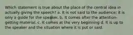 Which statement is true about the place of the central idea in actually giving the speech? a. It is not said to the audience; it is only a guide for the speaker. b. It comes after the attention-getting material. c. It comes at the very beginning d. It is up to the speaker and the situation where it is put or said.