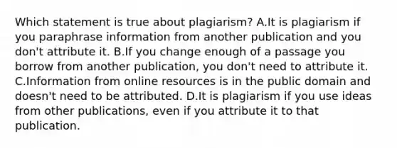 Which statement is true about plagiarism? A.It is plagiarism if you paraphrase information from another publication and you don't attribute it. B.If you change enough of a passage you borrow from another publication, you don't need to attribute it. C.Information from online resources is in the public domain and doesn't need to be attributed. D.It is plagiarism if you use ideas from other publications, even if you attribute it to that publication.