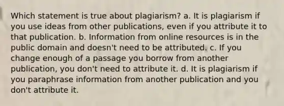 Which statement is true about plagiarism? a. It is plagiarism if you use ideas from other publications, even if you attribute it to that publication. b. Information from online resources is in the public domain and doesn't need to be attributed. c. If you change enough of a passage you borrow from another publication, you don't need to attribute it. d. It is plagiarism if you paraphrase information from another publication and you don't attribute it.