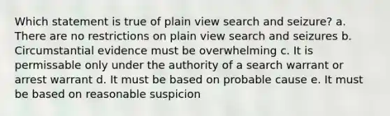 Which statement is true of plain view search and seizure? a. There are no restrictions on plain view search and seizures b. Circumstantial evidence must be overwhelming c. It is permissable only under the authority of a search warrant or arrest warrant d. It must be based on probable cause e. It must be based on reasonable suspicion