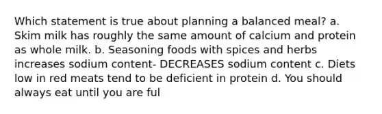 Which statement is true about planning a balanced meal? a. Skim milk has roughly the same amount of calcium and protein as whole milk. b. Seasoning foods with spices and herbs increases sodium content- DECREASES sodium content c. Diets low in red meats tend to be deficient in protein d. You should always eat until you are ful