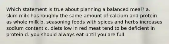 Which statement is true about planning a balanced meal? a. skim milk has roughly the same amount of calcium and protein as whole milk b. seasoning foods with spices and herbs increases sodium content c. diets low in red meat tend to be deficient in protein d. you should always eat until you are full