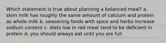 Which statement is true about planning a balanced meal? a. skim milk has roughly the same amount of calcium and protein as whole milk b. seasoning foods with spice and herbs increase sodium content c. diets low in red meat tend to be deficient in protein d. you should always eat until you are full