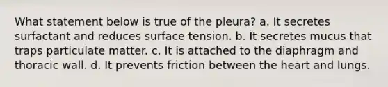 What statement below is true of the pleura? a. It secretes surfactant and reduces surface tension. b. It secretes mucus that traps particulate matter. c. It is attached to the diaphragm and thoracic wall. d. It prevents friction between the heart and lungs.