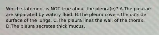 Which statement is NOT true about the​ pleura(e)? A.The pleurae are separated by watery fluid. B.The pleura covers the outside surface of the lungs. C.The pleura lines the wall of the thorax. D.The pleura secretes thick mucus.