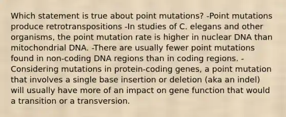 Which statement is true about point mutations? -Point mutations produce retrotranspositions -In studies of C. elegans and other organisms, the point mutation rate is higher in nuclear DNA than mitochondrial DNA. -There are usually fewer point mutations found in non-coding DNA regions than in coding regions. -Considering mutations in protein-coding genes, a point mutation that involves a single base insertion or deletion (aka an indel) will usually have more of an impact on gene function that would a transition or a transversion.