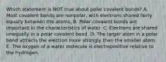 Which statement is NOT true about polar covalent bonds? A. Most covalent bonds are nonpolar, with electrons shared fairly equally between the atoms. B. Polar covalent bonds are important in the characteristics of water. C. Electrons are shared unequally in a polar covalent bond. D. The larger atom in a polar bond attracts the electron more strongly than the smaller atom. E. The oxygen of a water molecule is electropositive relative to the hydrogen.