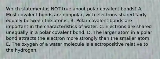 Which statement is NOT true about polar <a href='https://www.questionai.com/knowledge/kWply8IKUM-covalent-bonds' class='anchor-knowledge'>covalent bonds</a>? A. Most covalent bonds are nonpolar, with electrons shared fairly equally between the atoms. B. Polar covalent bonds are important in the characteristics of water. C. Electrons are shared unequally in a polar covalent bond. D. The larger atom in a polar bond attracts the electron more strongly than the smaller atom. E. The oxygen of a water molecule is electropositive relative to the hydrogen.