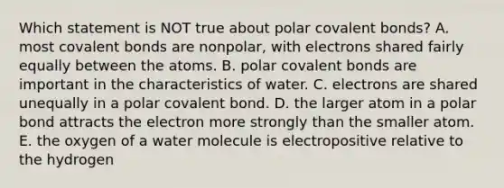 Which statement is NOT true about polar covalent bonds? A. most covalent bonds are nonpolar, with electrons shared fairly equally between the atoms. B. polar covalent bonds are important in the characteristics of water. C. electrons are shared unequally in a polar covalent bond. D. the larger atom in a polar bond attracts the electron more strongly than the smaller atom. E. the oxygen of a water molecule is electropositive relative to the hydrogen