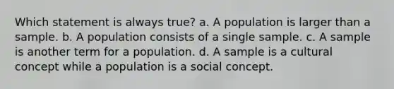 Which statement is always true? a. A population is larger than a sample. b. A population consists of a single sample. c. A sample is another term for a population. d. A sample is a cultural concept while a population is a social concept.