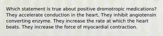 Which statement is true about positive dromotropic medications? They accelerate conduction in <a href='https://www.questionai.com/knowledge/kya8ocqc6o-the-heart' class='anchor-knowledge'>the heart</a>. They inhibit angiotensin converting enzyme. They increase the rate at which the heart beats. They increase the force of myocardial contraction.