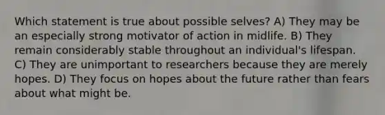 Which statement is true about possible selves? A) They may be an especially strong motivator of action in midlife. B) They remain considerably stable throughout an individual's lifespan. C) They are unimportant to researchers because they are merely hopes. D) They focus on hopes about the future rather than fears about what might be.