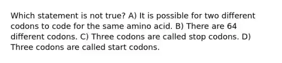 Which statement is not true? A) It is possible for two different codons to code for the same amino acid. B) There are 64 different codons. C) Three codons are called stop codons. D) Three codons are called start codons.