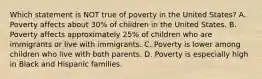 Which statement is NOT true of poverty in the United States? A. Poverty affects about 30% of children in the United States. B. Poverty affects approximately 25% of children who are immigrants or live with immigrants. C. Poverty is lower among children who live with both parents. D. Poverty is especially high in Black and Hispanic families.