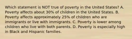 Which statement is NOT true of poverty in the United States? A. Poverty affects about 30% of children in the United States. B. Poverty affects approximately 25% of children who are immigrants or live with immigrants. C. Poverty is lower among children who live with both parents. D. Poverty is especially high in Black and Hispanic families.