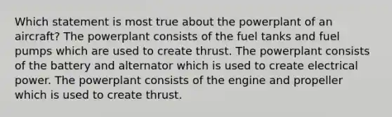 Which statement is most true about the powerplant of an aircraft? The powerplant consists of the fuel tanks and fuel pumps which are used to create thrust. The powerplant consists of the battery and alternator which is used to create electrical power. The powerplant consists of the engine and propeller which is used to create thrust.