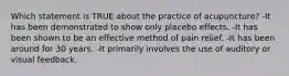 Which statement is TRUE about the practice of acupuncture? -It has been demonstrated to show only placebo effects. -It has been shown to be an effective method of pain relief. -It has been around for 30 years. -It primarily involves the use of auditory or visual feedback.