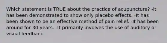 Which statement is TRUE about the practice of acupuncture? -It has been demonstrated to show only placebo effects. -It has been shown to be an effective method of pain relief. -It has been around for 30 years. -It primarily involves the use of auditory or visual feedback.