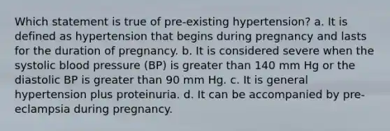 Which statement is true of pre-existing hypertension? a. It is defined as hypertension that begins during pregnancy and lasts for the duration of pregnancy. b. It is considered severe when the systolic blood pressure (BP) is greater than 140 mm Hg or the diastolic BP is greater than 90 mm Hg. c. It is general hypertension plus proteinuria. d. It can be accompanied by pre-eclampsia during pregnancy.