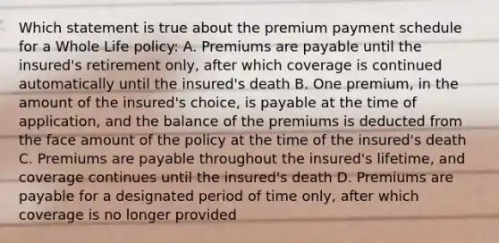 Which statement is true about the premium payment schedule for a Whole Life policy: A. Premiums are payable until the insured's retirement only, after which coverage is continued automatically until the insured's death B. One premium, in the amount of the insured's choice, is payable at the time of application, and the balance of the premiums is deducted from the face amount of the policy at the time of the insured's death C. Premiums are payable throughout the insured's lifetime, and coverage continues until the insured's death D. Premiums are payable for a designated period of time only, after which coverage is no longer provided