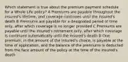 Which statement is true about the premium payment schedule for a Whole Life policy? A Premiums are payable throughout the insured's lifetime, and coverage continues until the insured's death B Premiums are payable for a designated period of time only, after which coverage is no longer provided C Premiums are payable until the insured's retirement only, after which coverage is continued automatically until the insured's death D One premium, in the amount of the insured's choice, is payable at the time of application, and the balance of the premiums is deducted from the face amount of the policy at the time of the insured's death