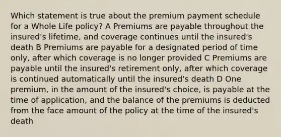 Which statement is true about the premium payment schedule for a Whole Life policy? A Premiums are payable throughout the insured's lifetime, and coverage continues until the insured's death B Premiums are payable for a designated period of time only, after which coverage is no longer provided C Premiums are payable until the insured's retirement only, after which coverage is continued automatically until the insured's death D One premium, in the amount of the insured's choice, is payable at the time of application, and the balance of the premiums is deducted from the face amount of the policy at the time of the insured's death