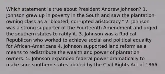 Which statement is true about President Andrew Johnson? 1. Johnson grew up in poverty in the South and saw the plantation-owning class as a "bloated, corrupted aristocracy." 2. Johnson was a strong supporter of the Fourteenth Amendment and urged the southern states to ratify it. 3. Johnson was a Radical Republican who worked to achieve social and political equality for African-Americans 4. Johnson supported land reform as a means to redistribute the wealth and power of plantation owners. 5. Johnson expanded federal power dramatically to make sure southern states abided by the Civil Rights Act of 1866