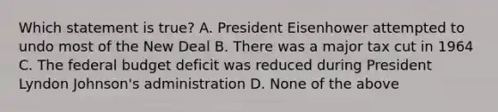 Which statement is true? A. President Eisenhower attempted to undo most of the New Deal B. There was a major tax cut in 1964 C. The federal budget deficit was reduced during President Lyndon Johnson's administration D. None of the above