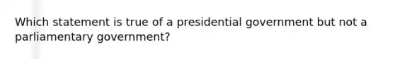 Which statement is true of a presidential government but not a parliamentary government?