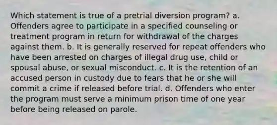 Which statement is true of a pretrial diversion program? a. Offenders agree to participate in a specified counseling or treatment program in return for withdrawal of the charges against them. b. It is generally reserved for repeat offenders who have been arrested on charges of illegal drug use, child or spousal abuse, or sexual misconduct. c. It is the retention of an accused person in custody due to fears that he or she will commit a crime if released before trial. d. Offenders who enter the program must serve a minimum prison time of one year before being released on parole.