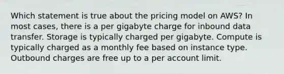 Which statement is true about the pricing model on AWS? In most cases, there is a per gigabyte charge for inbound data transfer. Storage is typically charged per gigabyte. Compute is typically charged as a monthly fee based on instance type. Outbound charges are free up to a per account limit.