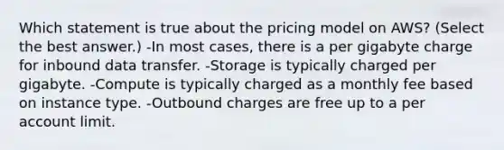 Which statement is true about the pricing model on AWS? (Select the best answer.) -In most cases, there is a per gigabyte charge for inbound data transfer. -Storage is typically charged per gigabyte. -Compute is typically charged as a monthly fee based on instance type. -Outbound charges are free up to a per account limit.