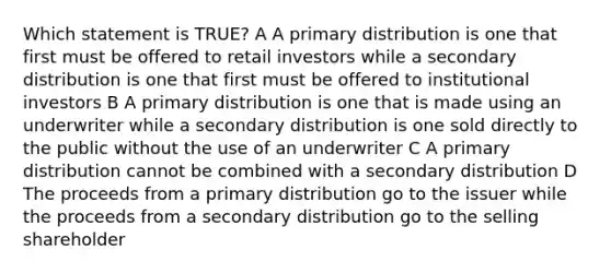 Which statement is TRUE? A A primary distribution is one that first must be offered to retail investors while a secondary distribution is one that first must be offered to institutional investors B A primary distribution is one that is made using an underwriter while a secondary distribution is one sold directly to the public without the use of an underwriter C A primary distribution cannot be combined with a secondary distribution D The proceeds from a primary distribution go to the issuer while the proceeds from a secondary distribution go to the selling shareholder