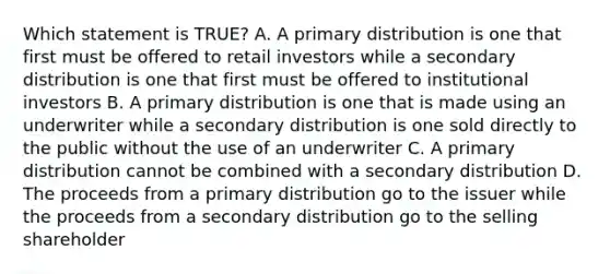 Which statement is TRUE? A. A primary distribution is one that first must be offered to retail investors while a secondary distribution is one that first must be offered to institutional investors B. A primary distribution is one that is made using an underwriter while a secondary distribution is one sold directly to the public without the use of an underwriter C. A primary distribution cannot be combined with a secondary distribution D. The proceeds from a primary distribution go to the issuer while the proceeds from a secondary distribution go to the selling shareholder