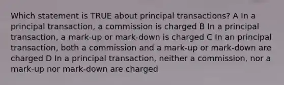 Which statement is TRUE about principal transactions? A In a principal transaction, a commission is charged B In a principal transaction, a mark-up or mark-down is charged C In an principal transaction, both a commission and a mark-up or mark-down are charged D In a principal transaction, neither a commission, nor a mark-up nor mark-down are charged