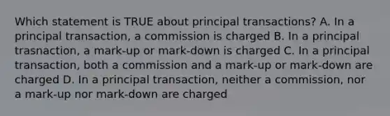 Which statement is TRUE about principal transactions? A. In a principal transaction, a commission is charged B. In a principal trasnaction, a mark-up or mark-down is charged C. In a principal transaction, both a commission and a mark-up or mark-down are charged D. In a principal transaction, neither a commission, nor a mark-up nor mark-down are charged