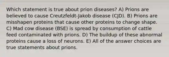 Which statement is true about prion diseases? A) Prions are believed to cause Creutzfeldt-Jakob disease (CJD). B) Prions are misshapen proteins that cause other proteins to change shape. C) Mad cow disease (BSE) is spread by consumption of cattle feed contaminated with prions. D) The buildup of these abnormal proteins cause a loss of neurons. E) All of the answer choices are true statements about prions.