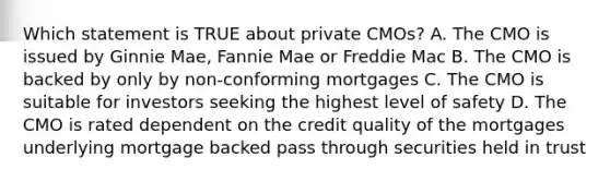 Which statement is TRUE about private CMOs? A. The CMO is issued by Ginnie Mae, Fannie Mae or Freddie Mac B. The CMO is backed by only by non-conforming mortgages C. The CMO is suitable for investors seeking the highest level of safety D. The CMO is rated dependent on the credit quality of the mortgages underlying mortgage backed pass through securities held in trust