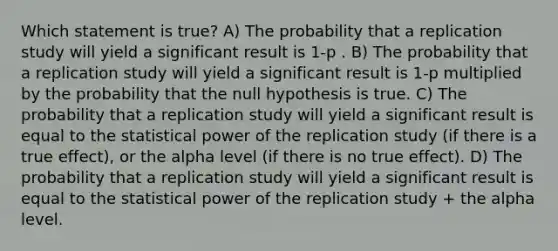 Which statement is true? A) The probability that a replication study will yield a significant result is 1-p . B) The probability that a replication study will yield a significant result is 1-p multiplied by the probability that the null hypothesis is true. C) The probability that a replication study will yield a significant result is equal to the statistical power of the replication study (if there is a true effect), or the alpha level (if there is no true effect). D) The probability that a replication study will yield a significant result is equal to the statistical power of the replication study + the alpha level.