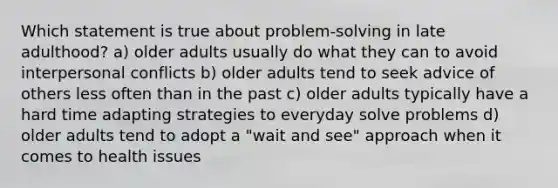 Which statement is true about problem-solving in late adulthood? a) older adults usually do what they can to avoid interpersonal conflicts b) older adults tend to seek advice of others less often than in the past c) older adults typically have a hard time adapting strategies to everyday solve problems d) older adults tend to adopt a "wait and see" approach when it comes to health issues