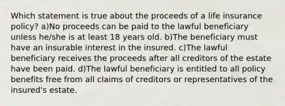 Which statement is true about the proceeds of a life insurance policy? a)No proceeds can be paid to the lawful beneficiary unless he/she is at least 18 years old. b)The beneficiary must have an insurable interest in the insured. c)The lawful beneficiary receives the proceeds after all creditors of the estate have been paid. d)The lawful beneficiary is entitled to all policy benefits free from all claims of creditors or representatives of the insured's estate.