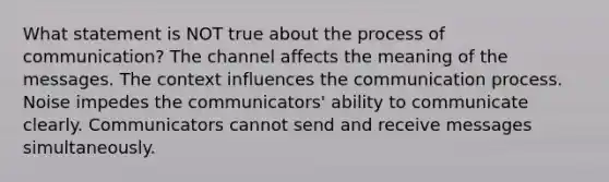 What statement is NOT true about the process of communication? The channel affects the meaning of the messages. The context influences the communication process. Noise impedes the communicators' ability to communicate clearly. Communicators cannot send and receive messages simultaneously.