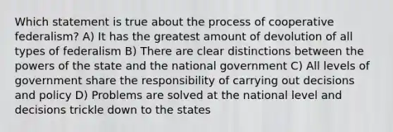 Which statement is true about the process of cooperative federalism? A) It has the greatest amount of devolution of all types of federalism B) There are clear distinctions between the powers of the state and the national government C) All levels of government share the responsibility of carrying out decisions and policy D) Problems are solved at the national level and decisions trickle down to the states