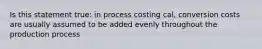 Is this statement true: in process costing cal, conversion costs are usually assumed to be added evenly throughout the production process