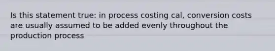 Is this statement true: in process costing cal, conversion costs are usually assumed to be added evenly throughout the production process