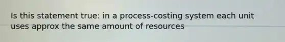 Is this statement true: in a process-costing system each unit uses approx the same amount of resources