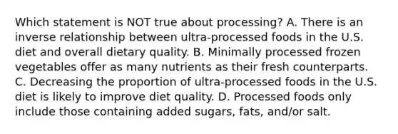 Which statement is NOT true about processing? A. There is an inverse relationship between ultra-processed foods in the U.S. diet and overall dietary quality. B. Minimally processed frozen vegetables offer as many nutrients as their fresh counterparts. C. Decreasing the proportion of ultra-processed foods in the U.S. diet is likely to improve diet quality. D. Processed foods only include those containing added sugars, fats, and/or salt.