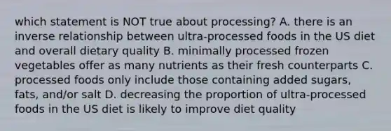 which statement is NOT true about processing? A. there is an inverse relationship between ultra-processed foods in the US diet and overall dietary quality B. minimally processed frozen vegetables offer as many nutrients as their fresh counterparts C. processed foods only include those containing added sugars, fats, and/or salt D. decreasing the proportion of ultra-processed foods in the US diet is likely to improve diet quality